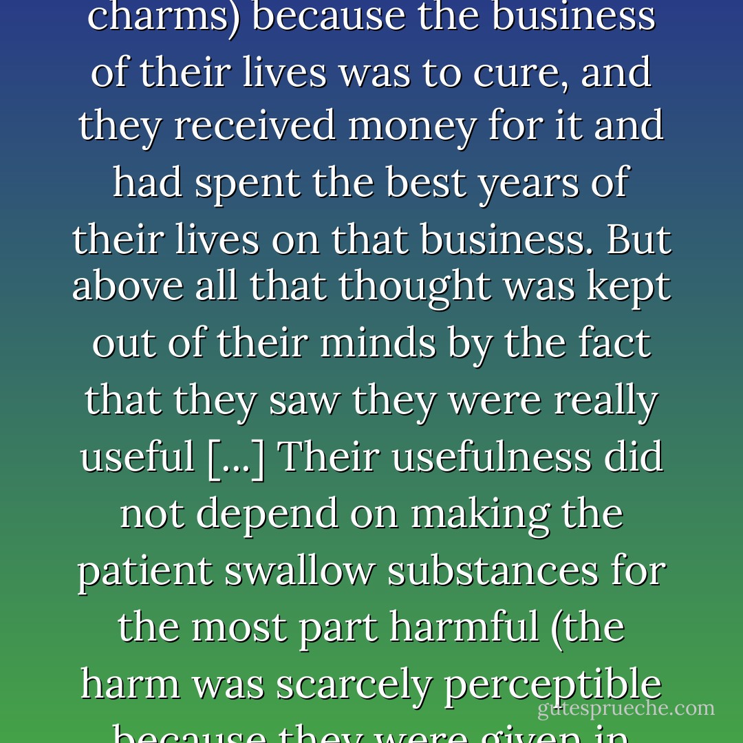 no disease suffered by a live man can be known, for every living person has his own peculiarities and always has his own peculiar, personal, novel, complicated disease, unknown to medicine -- not a disease of the lungs, liver, skin, heart, nerves, and so on mentioned in medical books, but a disease consisting of one of the innumerable combinations of the maladies of those organs. This simple thought could not occur to the doctors (as it cannot occur to a wizard that he is unable to work his charms) because the business of their lives was to cure, and they received money for it and had spent the best years of their lives on that business. But above all that thought was kept out of their minds by the fact that they saw they were really useful [...] Their usefulness did not depend on making the patient swallow substances for the most part harmful (the harm was scarcely perceptible because they were given in small doses) but they were useful, necessary, and indispensable because they satisfied a mental need of the invalid and those who loved her -- and that is why there are, and always will be, pseudo-healers, wise women, homoeopaths, and allopaths. They satisfied that eternal human need for hope of relief, for sympathy, and that something should be done, which is felt by those who are suffering. - Leo Tolstoy