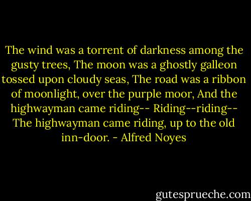 The wind was a torrent of darkness among the gusty trees,<br />The moon was a ghostly galleon tossed upon cloudy seas,<br />The road was a ribbon of moonlight, over the purple moor,<br />And the highwayman came riding--<br />Riding--riding--<br />The highwayman came riding, up to the old inn-door. - Alfred Noyes