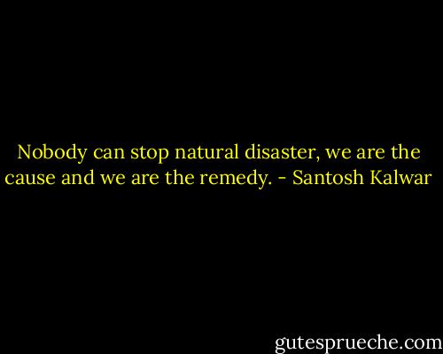 Nobody can stop natural disaster, we are the cause and we are the remedy. - Santosh Kalwar