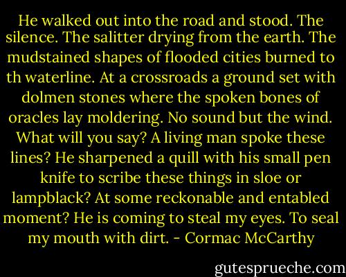He walked out into the road and stood. The silence. The salitter drying from the earth. The mudstained shapes of flooded cities burned to th waterline. At a crossroads a ground set with dolmen stones where the spoken bones of oracles lay moldering. No sound but the wind. What will you say? A living man spoke these lines? He sharpened a quill with his small pen knife to scribe these things in sloe or lampblack? At some reckonable and entabled moment? He is coming to steal my eyes. To seal my mouth with dirt. - Cormac McCarthy