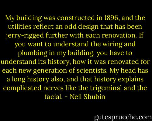 My building was constructed in 1896, and the utilities reflect an odd design that has been jerry-rigged further with each renovation. If you want to understand the wiring and plumbing in my building, you have to understand its history, how it was renovated for each new generation of scientists. My head has a long history also, and that history explains complicated nerves like the trigeminal and the facial. - Neil Shubin