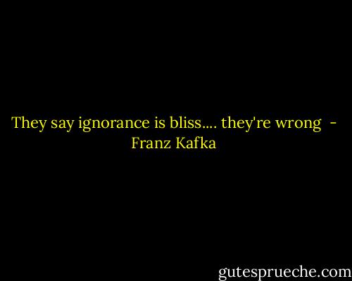 They say ignorance is bliss.... they're wrong  - Franz Kafka