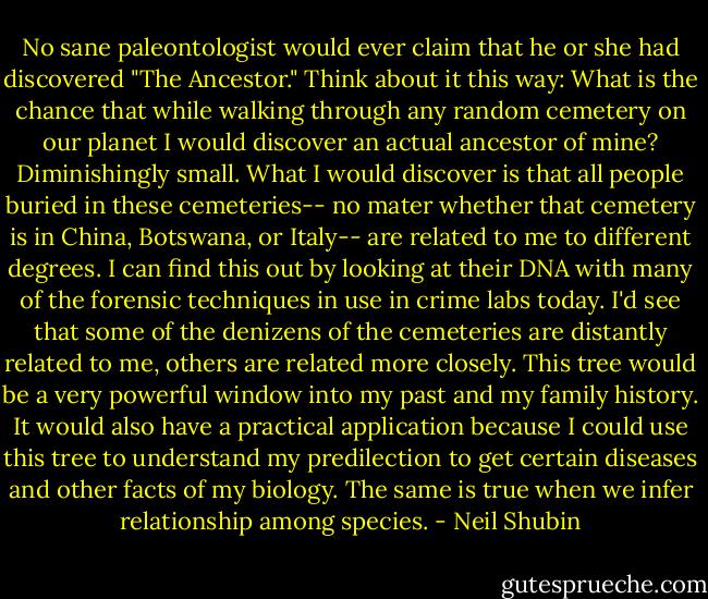 No sane paleontologist would ever claim that he or she had discovered "The Ancestor." Think about it this way: What is the chance that while walking through any random cemetery on our planet I would discover an actual ancestor of mine? Diminishingly small. What I would discover is that all people buried in these cemeteries-- no mater whether that cemetery is in China, Botswana, or Italy-- are related to me to different degrees. I can find this out by looking at their DNA with many of the forensic techniques in use in crime labs today. I'd see that some of the denizens of the cemeteries are distantly related to me, others are related more closely. This tree would be a very powerful window into my past and my family history. It would also have a practical application because I could use this tree to understand my predilection to get certain diseases and other facts of my biology. The same is true when we infer relationship among species. - Neil Shubin