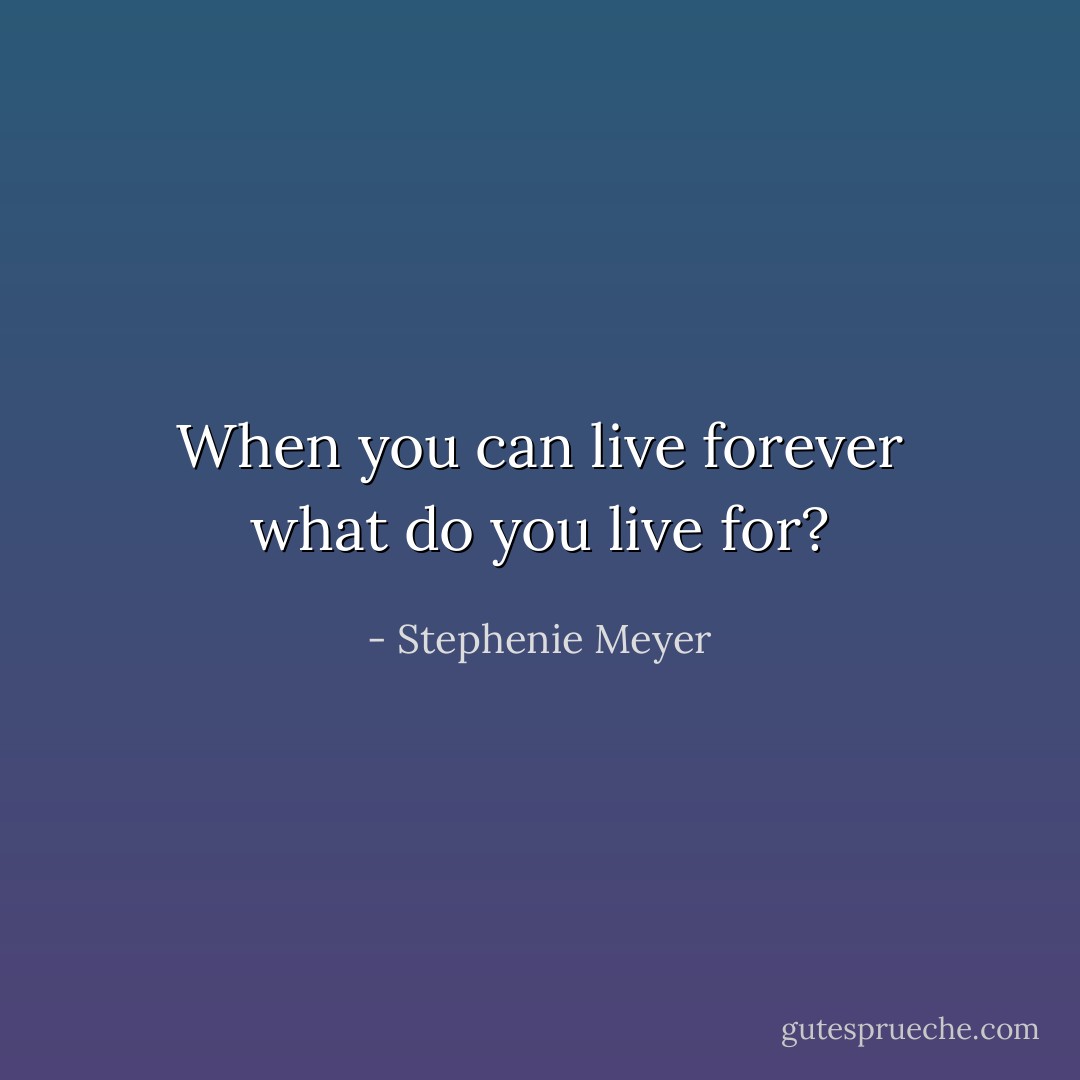 When you can live forever what do you live for? - Stephenie Meyer