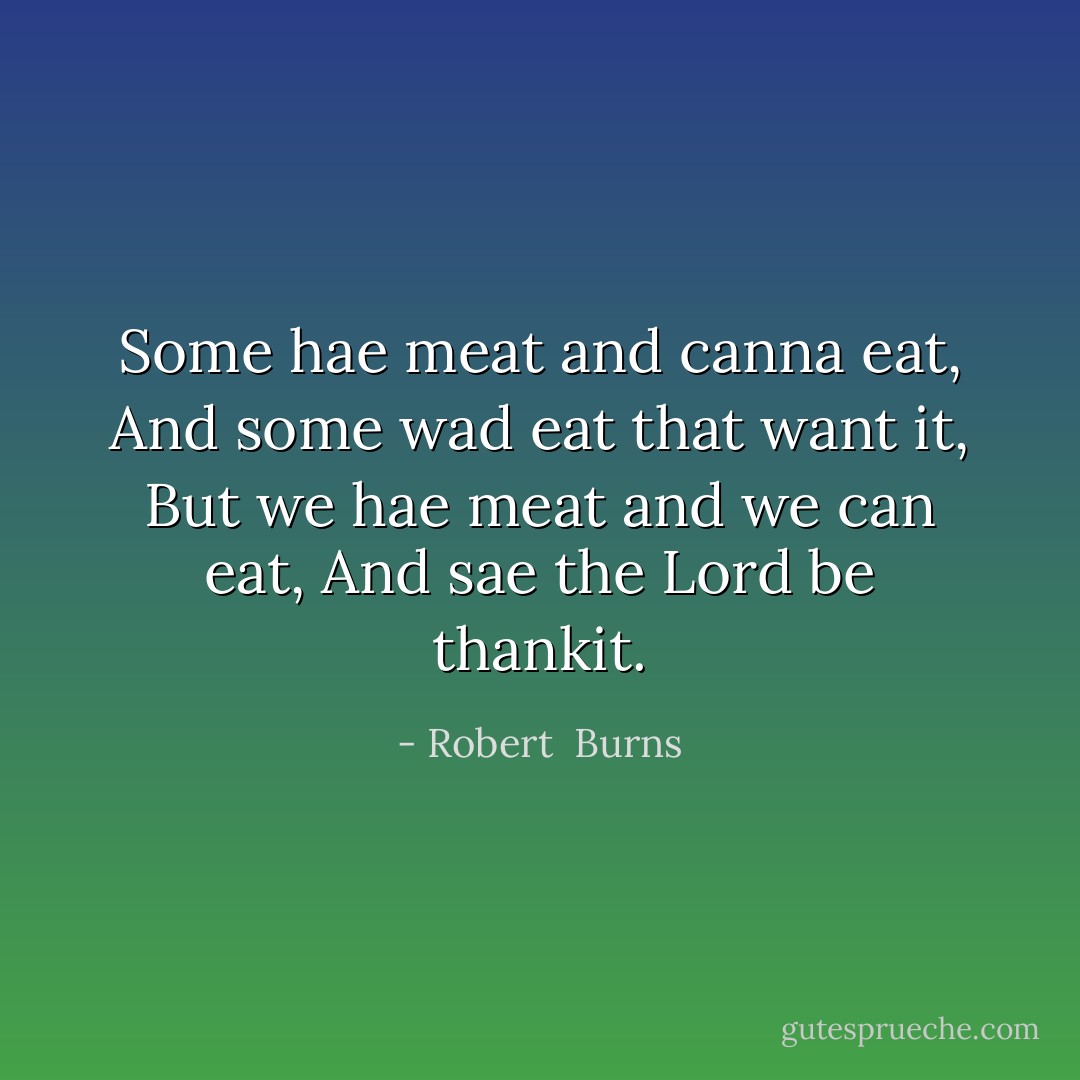 Some hae meat and canna eat,<br />And some wad eat that want it,<br />But we hae meat and we can eat,<br />And sae the Lord be thankit. - Robert  Burns