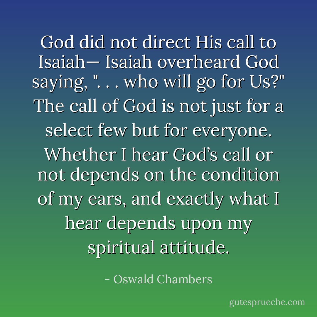 God did not direct His call to Isaiah— Isaiah overheard God saying, ". . . who will go for Us?" The call of God is not just for a select few but for everyone. Whether I hear God’s call or not depends on the condition of my ears, and exactly what I hear depends upon my spiritual attitude. - Oswald Chambers