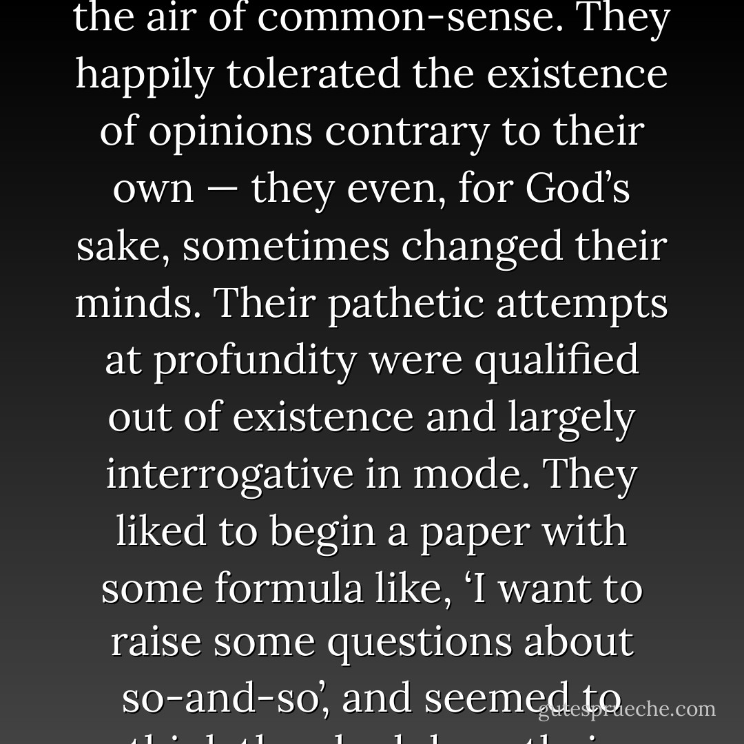 As is perhaps obvious, Morris Zapp had no great esteem for his fellow-labourers in the vineyards of literature. They seemed to him vague, fickle, irresponsible creatures, who wallowed in relativism like hippopotami in mud, with their nostrils barely protruding into the air of common-sense. They happily tolerated the existence of opinions contrary to their own — they even, for God’s sake, sometimes changed their minds. Their pathetic attempts at profundity were qualified out of existence and largely interrogative in mode. They liked to begin a paper with some formula like, ‘I want to raise some questions about so-and-so’, and seemed to think they had done their intellectual duty by merely raising them. This manoeuvre drove Morris Zapp insane. Any damn fool, he maintained, could think of questions; it was answers that separated the men from the boys. - David Lodge