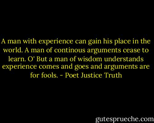 A man with experience can gain his place in the world. A man of continous arguments cease to learn. O' But a man of wisdom understands experience comes and goes and arguments are for fools. - Poet Justice Truth