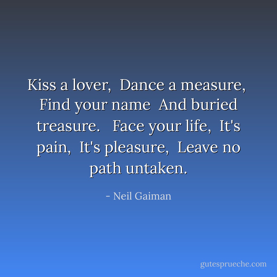 Kiss a lover, <br />Dance a measure, <br />Find your name <br />And buried treasure. <br /><br />Face your life, <br />It's pain, <br />It's pleasure, <br />Leave no path untaken. - Neil Gaiman