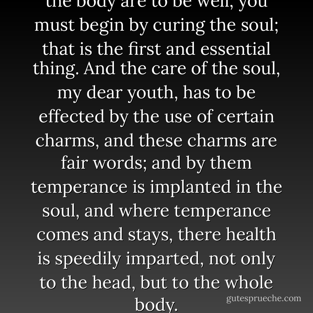 And therefore if the head and the body are to be well, you must begin by curing the soul; that is the first and essential thing. And the care of the soul, my dear youth, has to be effected by the use of certain charms, and these charms are fair words; and by them temperance is implanted in the soul, and where temperance comes and stays, there health is speedily imparted, not only to the head, but to the whole body. - Socrates