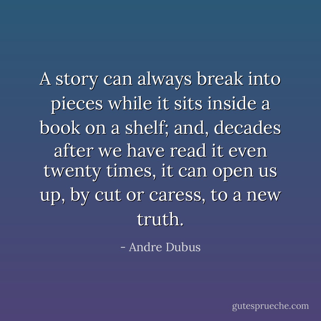 A story can always break into pieces while it sits inside a book on a shelf; and, decades after we have read it even twenty times, it can open us up, by cut or caress, to a new truth. - Andre Dubus