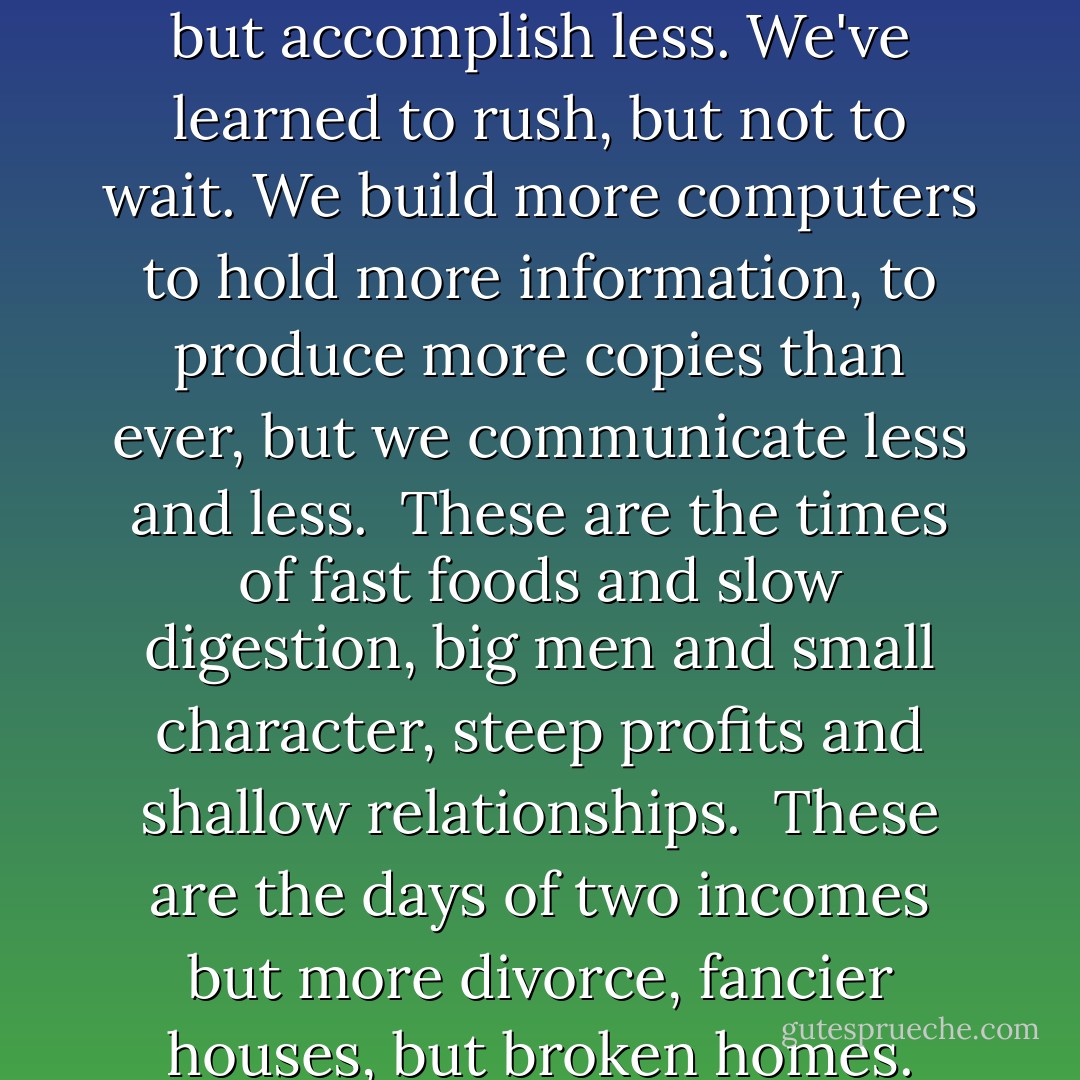 The paradox of our time in history is that we have taller buildings but shorter tempers, wider Freeways, but narrower viewpoints. We spend more, but have less, we buy more, but enjoy less. We have bigger houses and smaller families, more conveniences, but less time. We have more degrees but less sense, more knowledge, but less judgment, more experts, yet more problems, more medicine, but less wellness.<br /><br />We drink too much, smoke too much, spend too recklessly, laugh too little, drive too fast, get too angry, stay up too late, get up too tired, read too little, watch TV too much, and pray too seldom. We have multiplied our possessions, but reduced our values. We talk too much, love too seldom, and hate too often.<br /><br />We've learned how to make a living, but not a life. We've added years to life not life to years. We've been all the way to the moon and back, but have trouble crossing the street to meet a new neighbor. We conquered outer space but not inner space. We've done larger things, but not better things.<br /><br />We've cleaned up the air, but polluted the soul. We've conquered the atom, but not our prejudice. We write more, but learn less. We plan more, but accomplish less. We've learned to rush, but not to wait. We build more computers to hold more information, to produce more copies than ever, but we communicate less and less.<br /><br />These are the times of fast foods and slow digestion, big men and small character, steep profits and shallow relationships.<br /><br />These are the days of two incomes but more divorce, fancier houses, but broken homes. These are days of quick trips, disposable diapers, throwaway morality, one night stands, overweight bodies, and pills that do everything from cheer, to quiet, to kill. It is a time when there is much in the showroom window and nothing in the stockroom. A time when technology can bring this letter to you, and a time when you can choose either to share this insight, or to just hit delete...<br /><br />Remember, to spend some time with your loved ones, because they are not going to be around forever. Remember, say a kind word to someone who looks up to you in awe, because that little person soon will grow up and leave your side.<br /><br />Remember, to give a warm hug to the one next to you, because that is the only treasure you can give with your heart and it doesn't cost a cent.<br /><br />Remember, to say, "I love you" to your partner and your loved ones, but most of all mean it. A kiss and an embrace will mend hurt when it comes from deep inside of you.<br /><br />Remember to hold hands and cherish the moment for someday that person might not be there again. Give time to love, give time to speak! And give time to share the precious thoughts in your mind. - Bob Moorehead