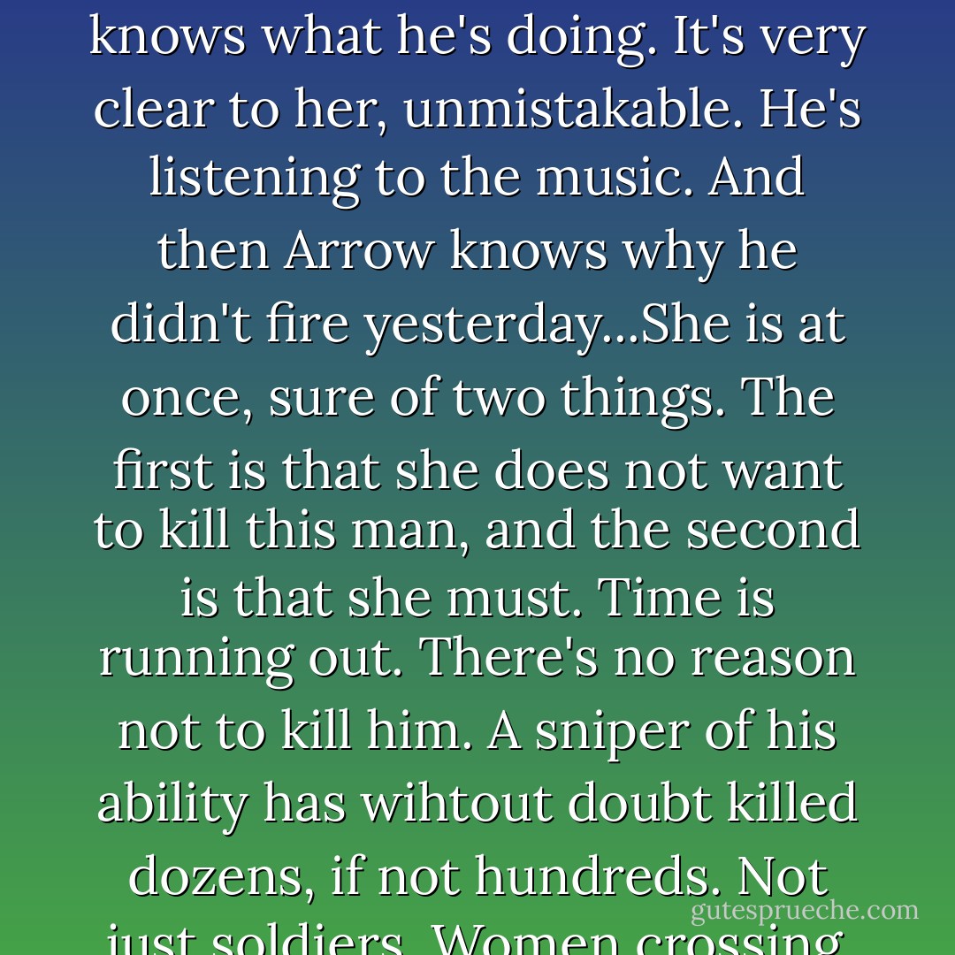 The sniper puts the cellist in his sights. Arrow is about to send a bullet into him, but stops. His finger isn't on the trigger...His hand isn't even in the vicinity of the trigger...His head leans back slightly, and she sees that his eyes are closed, that he is no longer looking through his scope. She knows what he's doing. It's very clear to her, unmistakable. He's listening to the music. And then Arrow knows why he didn't fire yesterday...She is at once, sure of two things. The first is that she does not want to kill this man, and the second is that she must. Time is running out. There's no reason not to kill him. A sniper of his ability has wihtout doubt killed dozens, if not hundreds. Not just soldiers. Women crossing streets. Children in playgrounds. Old men in water lines. She knows this to a certainity. Yet she doesn't want to pull her trigger. All because she can see that he doesn't want to pull his...The final notes of the cellist's melody reach him, and he smiles.  - Steven Galloway
