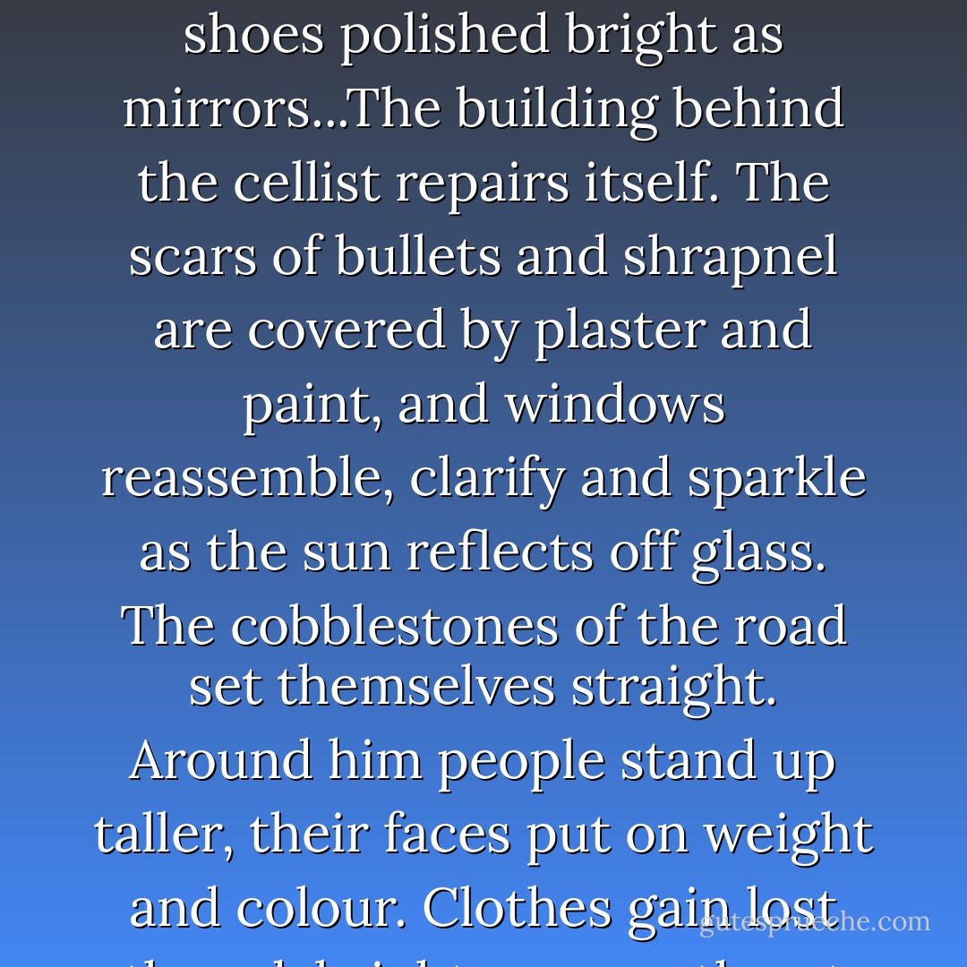 He stares at the cellist, and feels himself relax as the music seeps into him. He watches as the cellist's hair smoothes itself out, his beard disappears. A dirty tuxedo becomes clean, shoes polished bright as mirrors...The building behind the cellist repairs itself. The scars of bullets and shrapnel are covered by plaster and paint, and windows reassemble, clarify and sparkle as the sun reflects off glass. The cobblestones of the road set themselves straight. Around him people stand up taller, their faces put on weight and colour. Clothes gain lost thread, brighten, smooth out their wrinkles. Kenan watches as his city heals itself around him. The cellist continues to play... - Steven Galloway