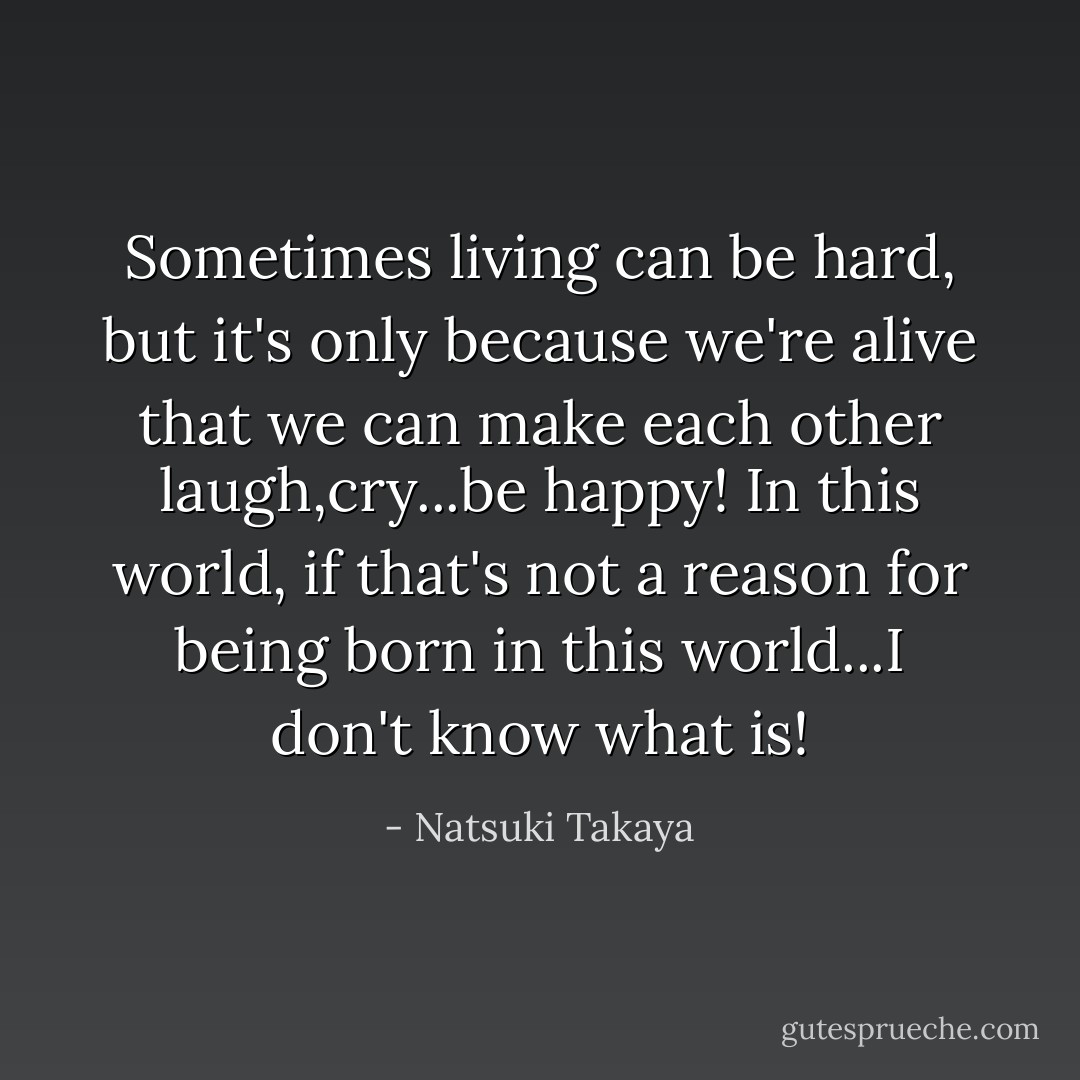 Sometimes living can be hard, but it's only because we're alive that we can make each other laugh,cry...be happy! In this world, if that's not a reason for being born in this world...I don't know what is! - Natsuki Takaya