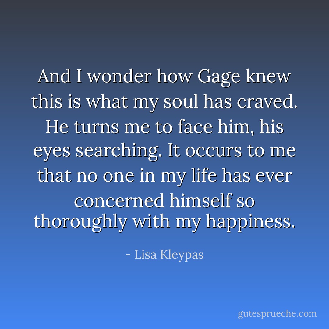 And I wonder how Gage knew this is what my soul has craved. He turns me to face him, his eyes searching. It occurs to me that no one in my life has ever concerned himself so thoroughly with my happiness. - Lisa Kleypas