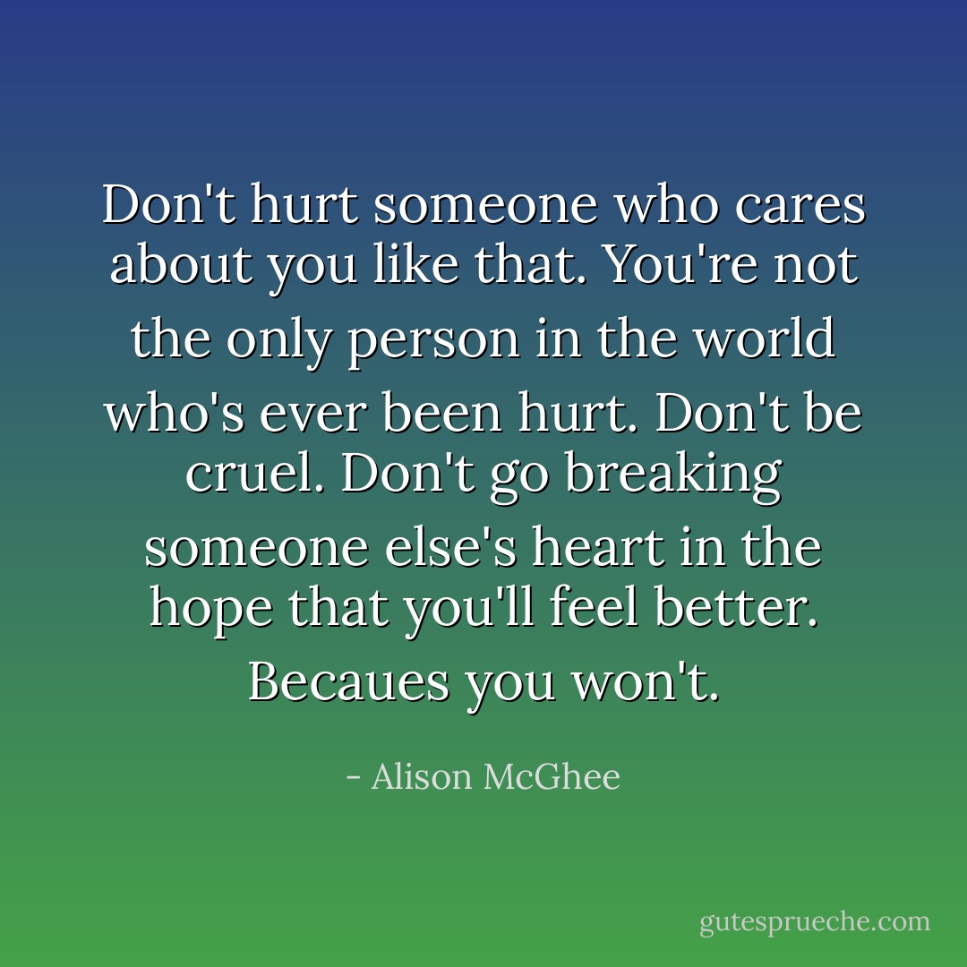 Don't hurt someone who cares about you like that. You're not the only person in the world who's ever been hurt. Don't be cruel. Don't go breaking someone else's heart in the hope that you'll feel better. Becaues you won't. - Alison McGhee