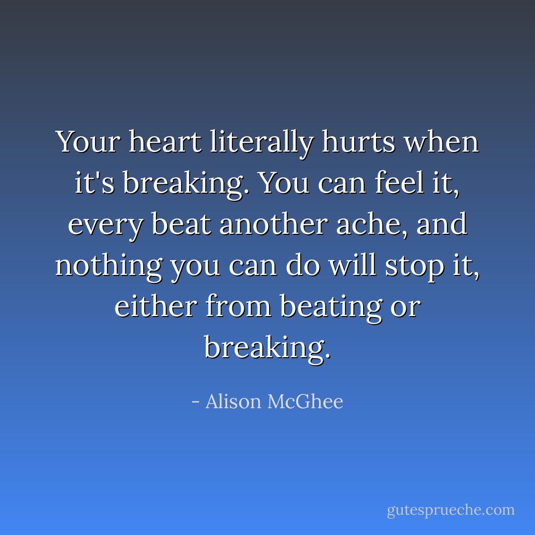 Your heart literally hurts when it's breaking. You can feel it, every beat another ache, and nothing you can do will stop it, either from beating or breaking. - Alison McGhee