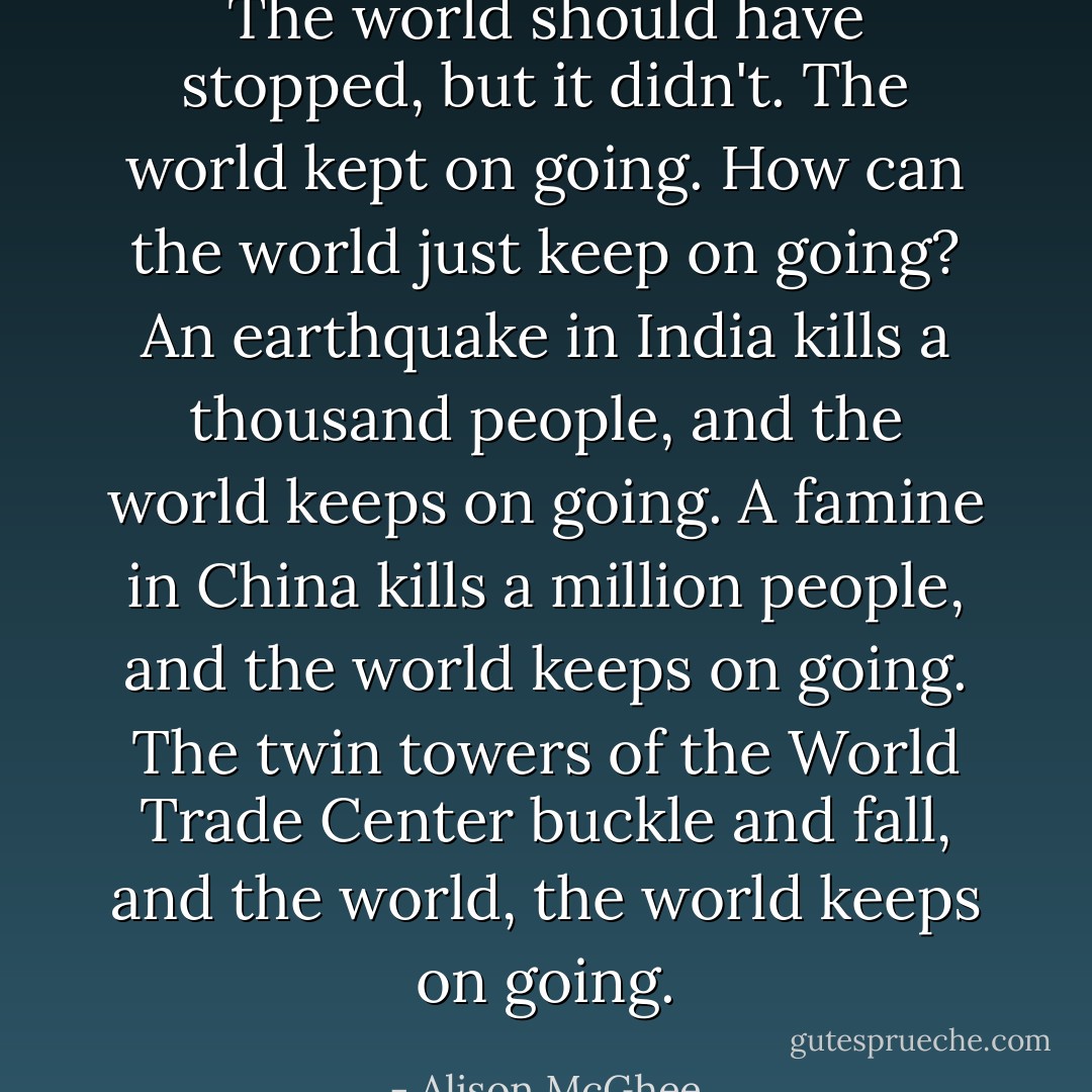 The world should have stopped, but it didn't. The world kept on going. How can the world just keep on going? An earthquake in India kills a thousand people, and the world keeps on going. A famine in China kills a million people, and the world keeps on going. The twin towers of the World Trade Center buckle and fall, and the world, the world keeps on going. - Alison McGhee