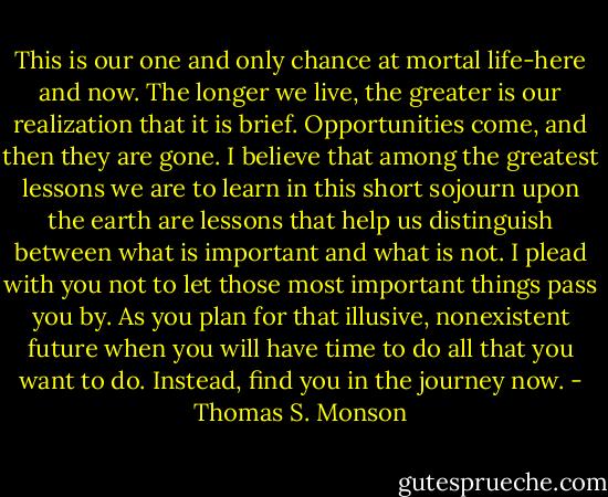 This is our one and only chance at mortal life-here and now. The longer we live, the greater is our realization that it is brief. Opportunities come, and then they are gone. I believe that among the greatest lessons we are to learn in this short sojourn upon the earth are lessons that help us distinguish between what is important and what is not. I plead with you not to let those most important things pass you by. As you plan for that illusive, nonexistent future when you will have time to do all that you want to do. Instead, find you in the journey now. - Thomas S. Monson