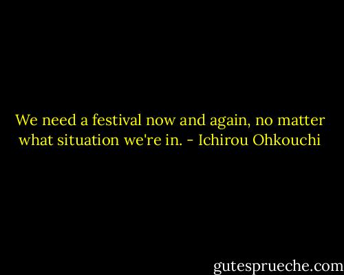 We need a festival now and again, no matter what situation we're in. - Ichirou Ohkouchi