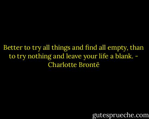 Better to try all things and find all empty, than to try nothing and leave your life a blank. - Charlotte Brontë