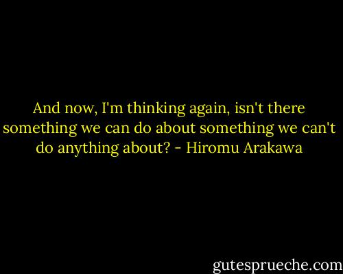 And now, I'm thinking again, isn't there something we can do about something we can't do anything about? - Hiromu Arakawa
