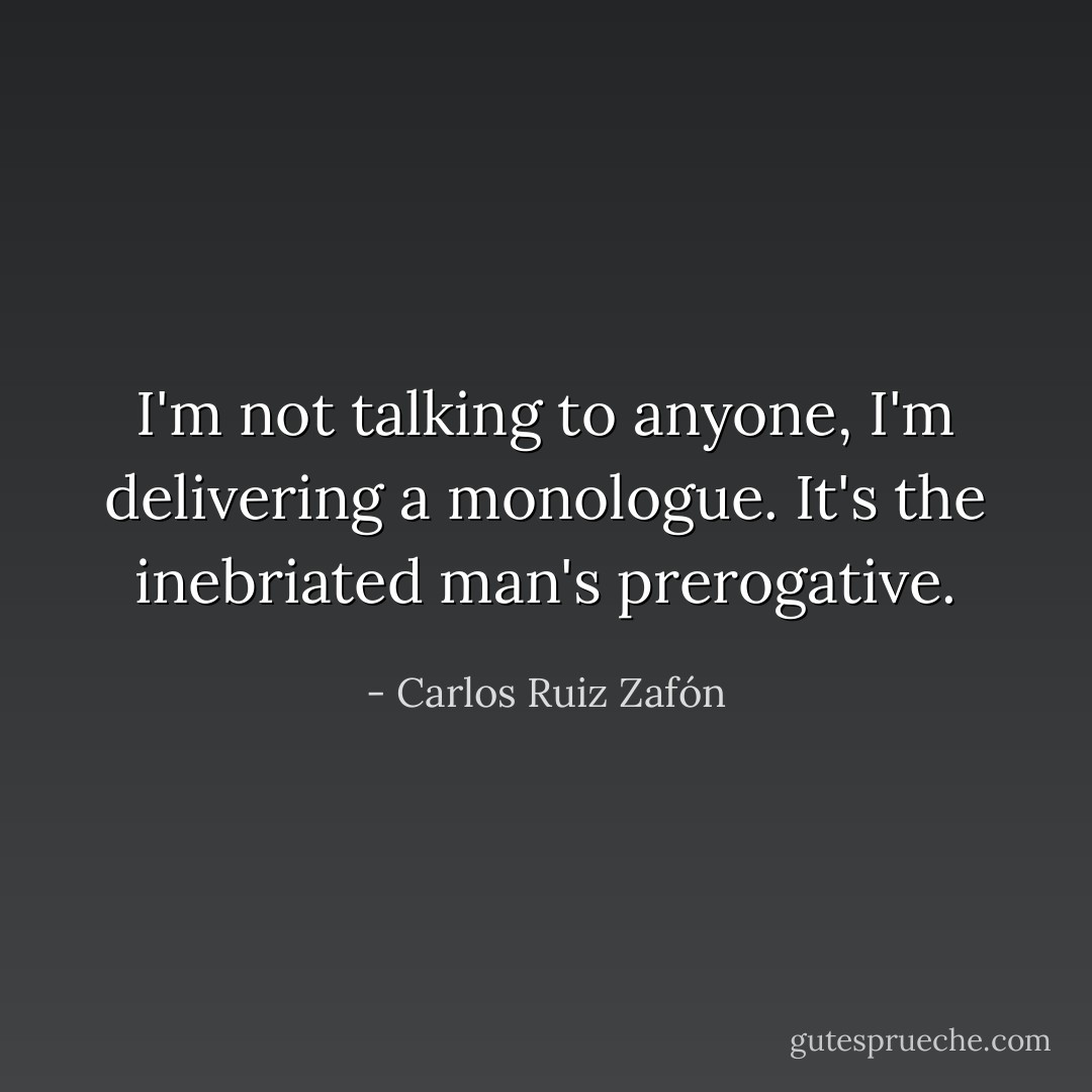 I'm not talking to anyone, I'm delivering a monologue. It's the inebriated man's prerogative. - Carlos Ruiz Zafón