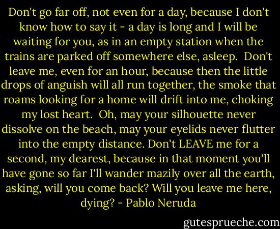 Don't go far off, not even for a day,<br />because I don't know how to say it - a day is long<br />and I will be waiting for you, as in<br />an empty station when the trains are<br />parked off somewhere else, asleep.<br /><br />Don't leave me, even for an hour, because then<br />the little drops of anguish will all run together,<br />the smoke that roams looking for a home will drift<br />into me, choking my lost heart.<br /><br />Oh, may your silhouette never dissolve<br />on the beach, may your eyelids never flutter<br />into the empty distance. Don't LEAVE me for<br />a second, my dearest, because in that moment you'll<br />have gone so far I'll wander mazily<br />over all the earth, asking, will you<br />come back? Will you leave me here, dying? - Pablo Neruda