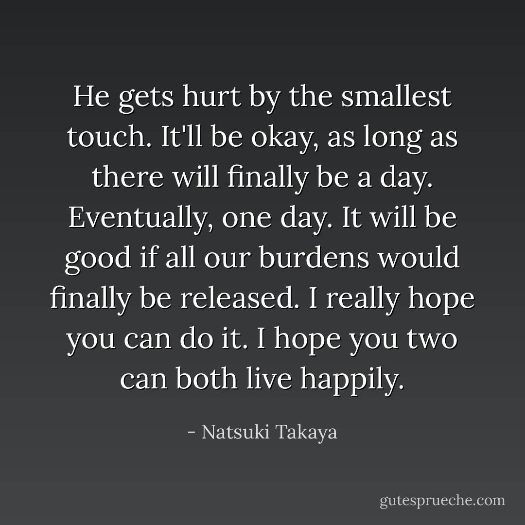 He gets hurt by the smallest touch. It'll be okay, as long as there will finally be a day. Eventually, one day. It will be good if all our burdens would finally be released. I really hope you can do it. I hope you two can both live happily. - Natsuki Takaya