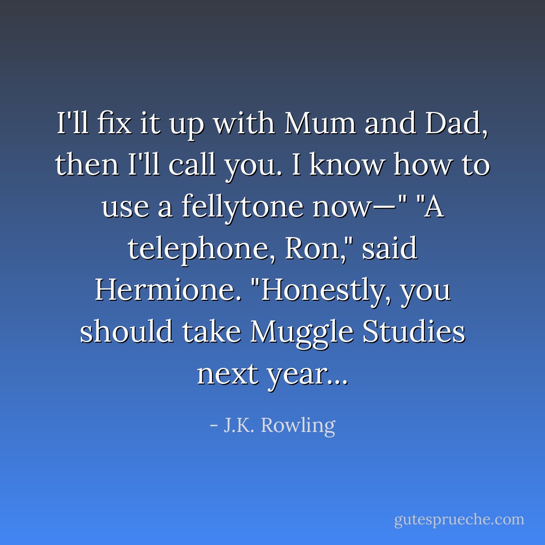 I'll fix it up with Mum and Dad, then I'll call you. I know how to use a fellytone now—"<br />"A telephone, Ron," said Hermione. "Honestly, you should take Muggle Studies next year... - J.K. Rowling