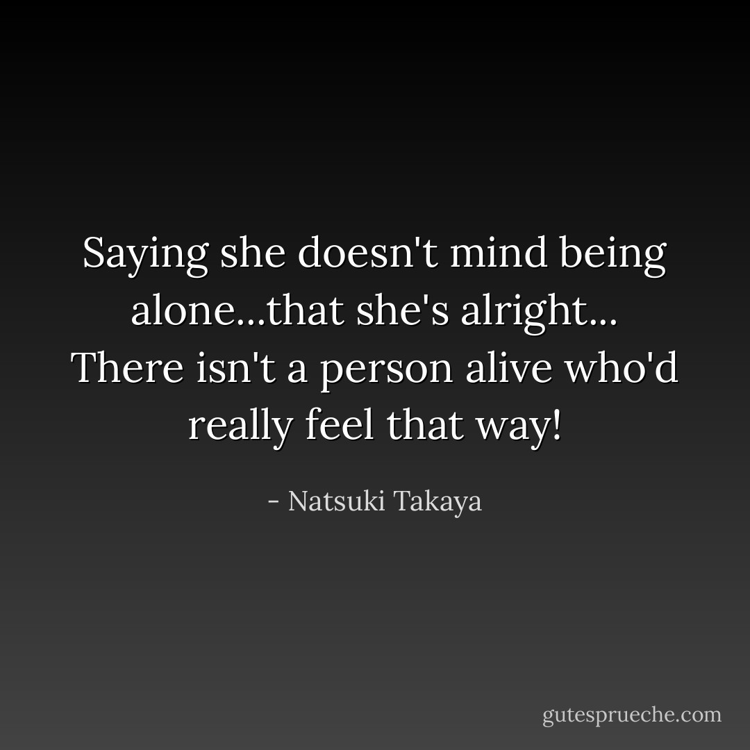 Saying she doesn't mind being alone...that she's alright... There isn't a person alive who'd really feel that way! - Natsuki Takaya