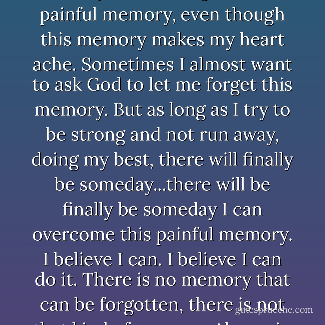 I'm still willing to continue living with the burden of this memory. Even though this is a painful memory, even though this memory makes my heart ache. Sometimes I almost want to ask God to let me forget this memory. But as long as I try to be strong and not run away, doing my best, there will finally be someday...there will be finally be someday I can overcome this painful memory. I believe I can. I believe I can do it. There is no memory that can be forgotten, there is not that kind of memory. Always in my heart. - Natsuki Takaya