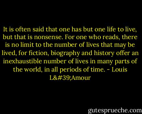 It is often said that one has but one life to live, but that is nonsense. For one who reads, there is no limit to the number of lives that may be lived, for fiction, biography and history offer an inexhaustible number of lives in many parts of the world, in all periods of time. - Louis L'Amour