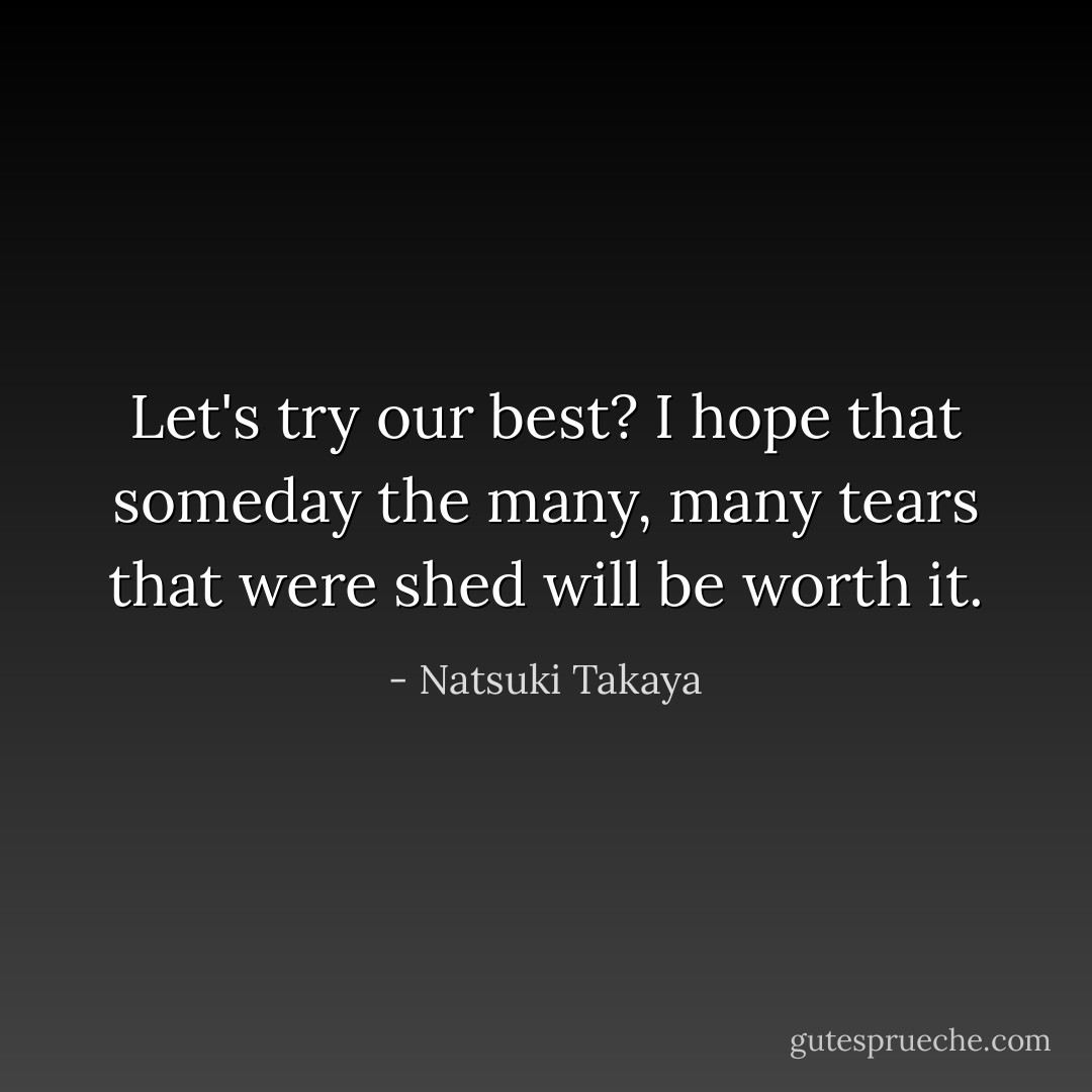 Let's try our best? I hope that someday the many, many tears that were shed will be worth it. - Natsuki Takaya