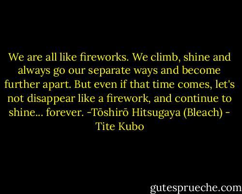 We are all like fireworks. We climb, shine and always go our separate ways and become further apart. But even if that time comes, let's not disappear like a firework, and continue to shine... forever.<br />-Tōshirō Hitsugaya (Bleach) - Tite Kubo