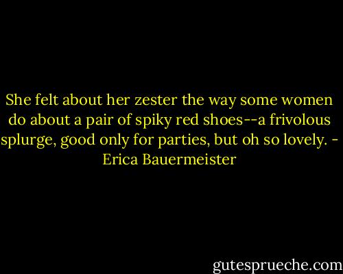 She felt about her zester the way some women do about a pair of spiky red shoes--a frivolous splurge, good only for parties, but oh so lovely. - Erica Bauermeister