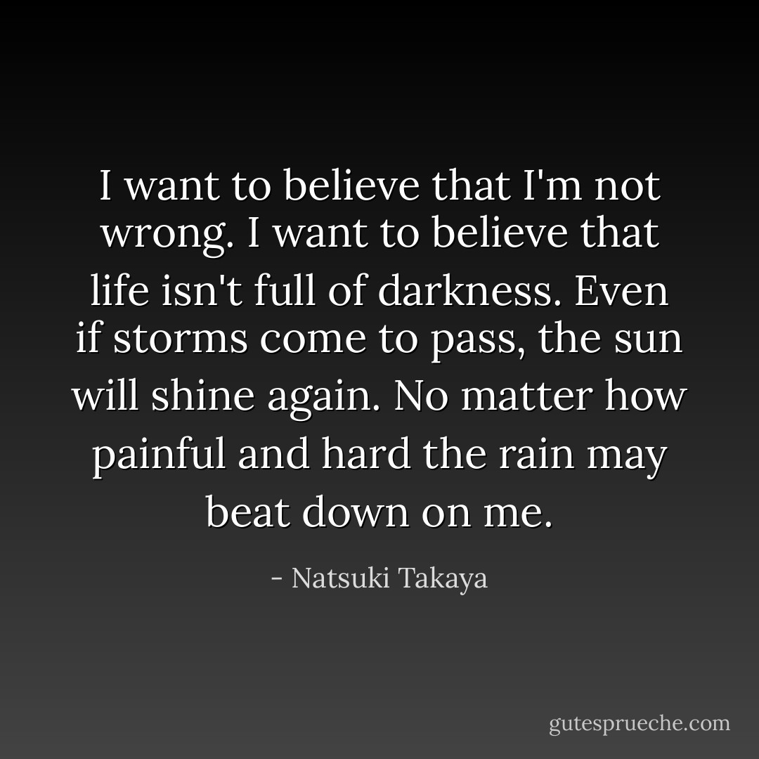 I want to believe that I'm not wrong. I want to believe that life isn't full of darkness. Even if storms come to pass, the sun will shine again. No matter how painful and hard the rain may beat down on me. - Natsuki Takaya
