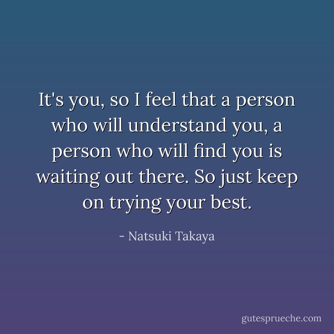 It's you, so I feel that a person who will understand you, a person who will find you is waiting out there. So just keep on trying your best. - Natsuki Takaya