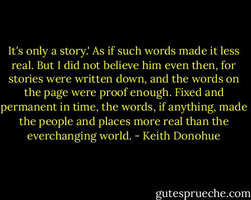 It's only a story.' As if such words made it less real. But I did not believe him even then, for stories were written down, and the words on the page were proof enough. Fixed and permanent in time, the words, if anything, made the people and places more real than the everchanging world. - Keith Donohue