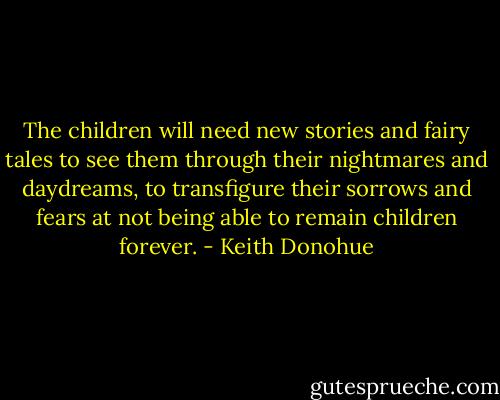 The children will need new stories and fairy tales to see them through their nightmares and daydreams, to transfigure their sorrows and fears at not being able to remain children forever. - Keith Donohue
