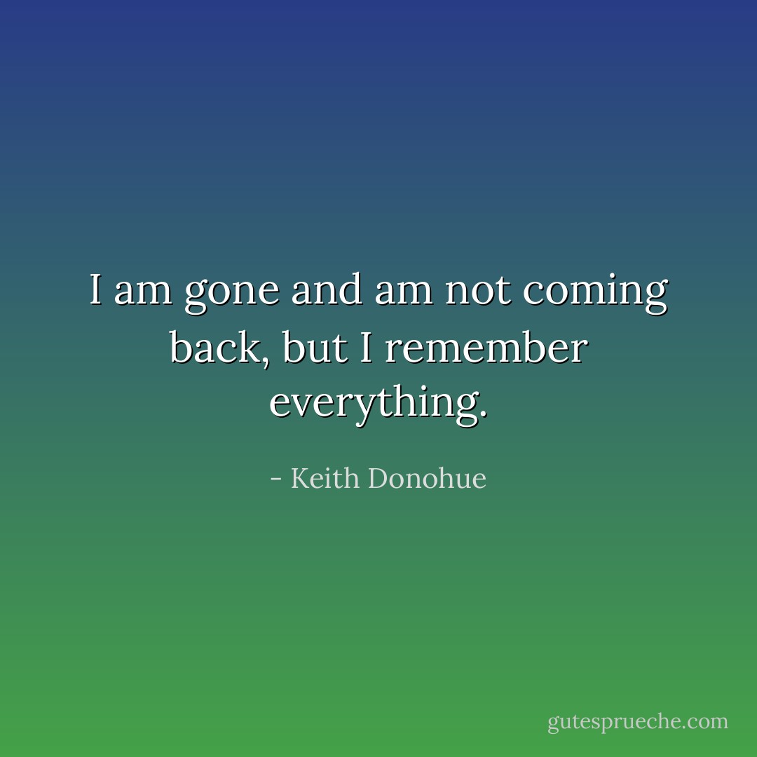I am gone and am not coming back, but I remember everything. - Keith Donohue