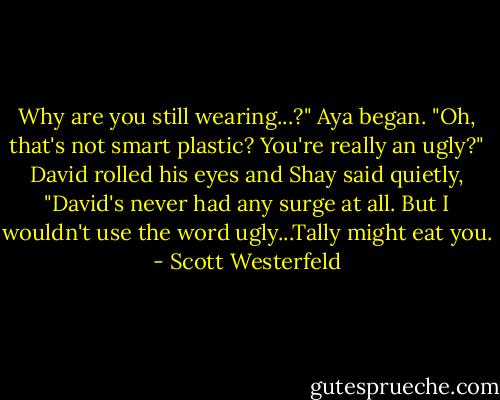 Why are you still wearing...?" Aya began. "Oh, that's not smart plastic? You're really an ugly?"<br />David rolled his eyes and Shay said quietly, "David's never had any surge at all. But I wouldn't use the word ugly...Tally might eat you. - Scott Westerfeld