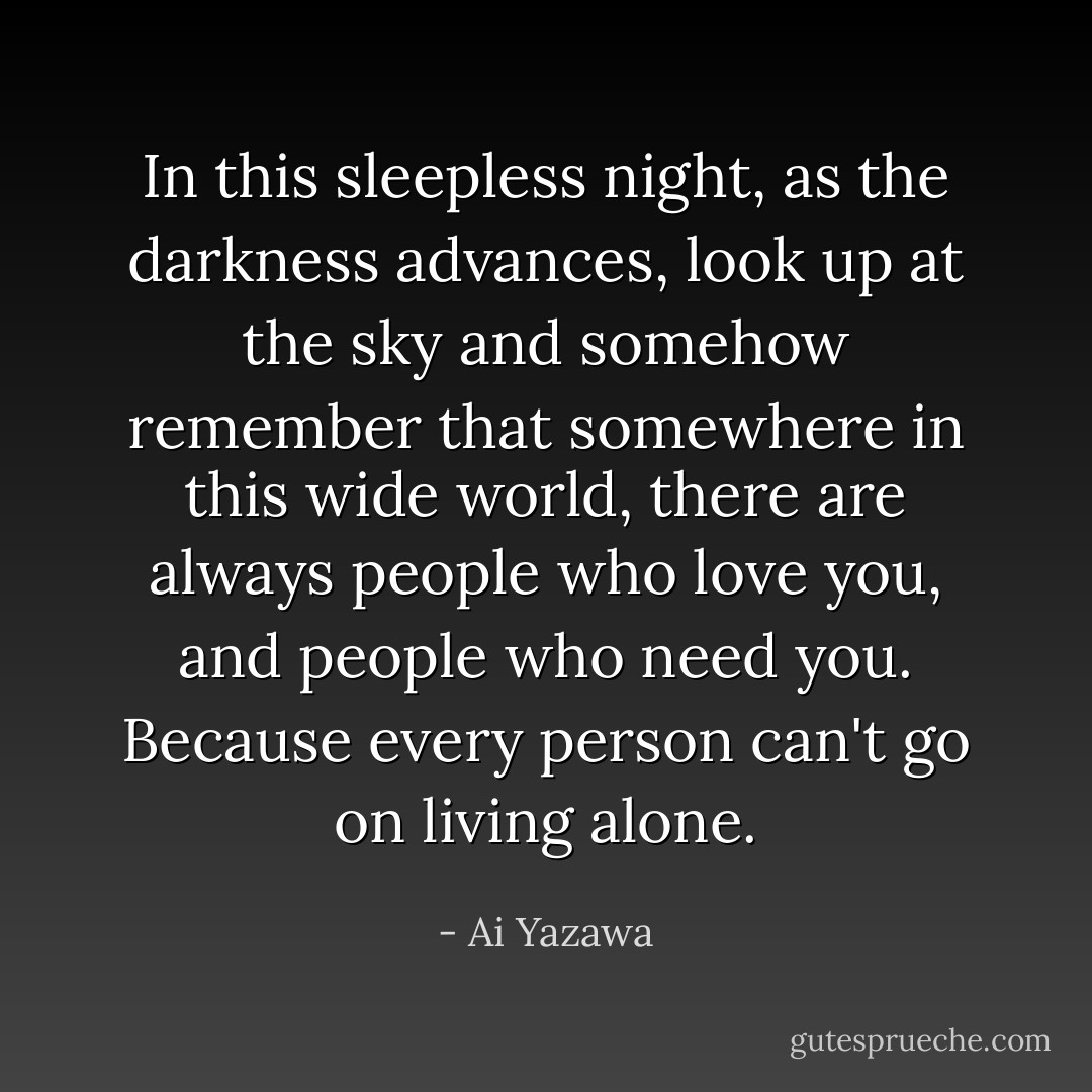 In this sleepless night, as the darkness advances, look up at the sky and somehow remember that somewhere in this wide world, there are always people who love you, and people who need you. Because every person can't go on living alone. - Ai Yazawa