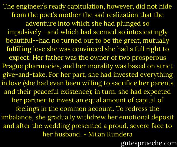The engineer’s ready capitulation, however, did not hide from the poet’s mother the sad realization that the adventure into which she had plunged so impulsively--and which had seemed so intoxicatingly beautiful--had no turned out to be the great, mutually fulfilling love she was convinced she had a full right to expect. Her father was the owner of two prosperous Prague pharmacies, and her morality was based on strict give-and-take. For her part, she had invested everything in love (she had even been willing to sacrifice her parents and their peaceful existence); in turn, she had expected her partner to invest an equal amount of capital of feelings in the common account. To redress the imbalance, she gradually withdrew her emotional deposit and after the wedding presented a proud, severe face to her husband. - Milan Kundera