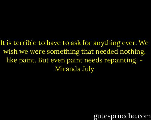 It is terrible to have to ask for anything ever. We wish we were something that needed nothing, like paint. But even paint needs repainting. - Miranda July
