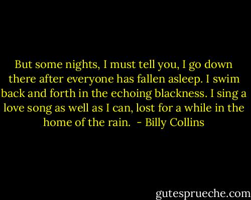 But some nights, I must tell you,<br />I go down there after everyone has fallen asleep.<br />I swim back and forth in the echoing blackness.<br />I sing a love song as well as I can,<br />lost for a while in the home of the rain.  - Billy Collins