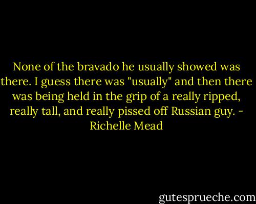 None of the bravado he usually showed was there. I guess there was "usually" and then there was being held in the grip of a really ripped, really tall, and really pissed off Russian guy. - Richelle Mead