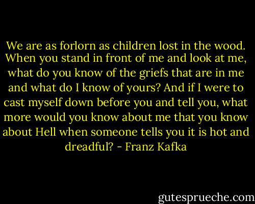 We are as forlorn as children lost in the wood. When you stand in front of me and look at me, what do you know of the griefs that are in me and what do I know of yours? And if I were to cast myself down before you and tell you, what more would you know about me that you know about Hell when someone tells you it is hot and dreadful? - Franz Kafka