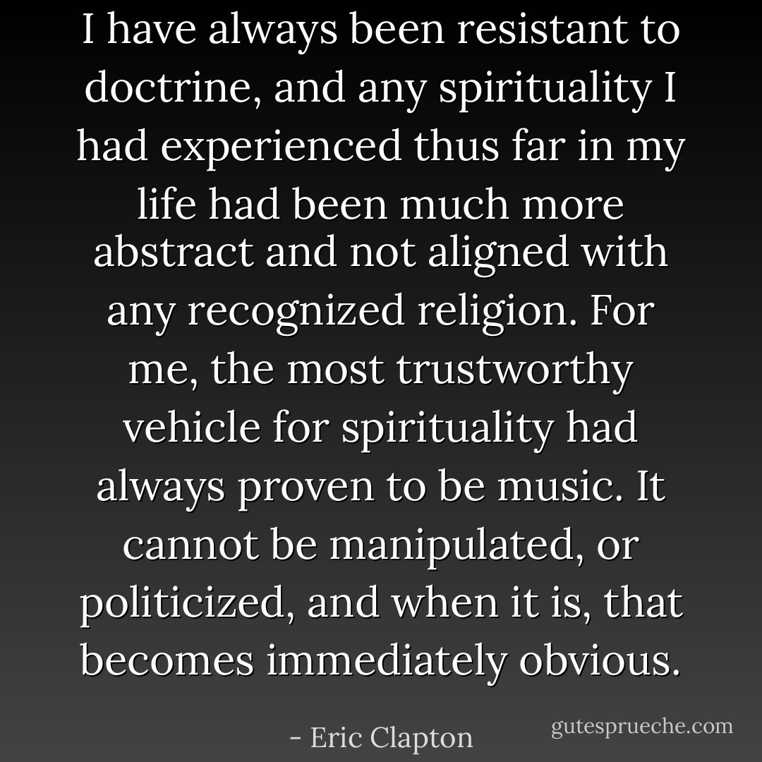 I have always been resistant to doctrine, and any spirituality I had experienced thus far in my life had been much more abstract and not aligned with any recognized religion. For me, the most trustworthy vehicle for spirituality had always proven to be music. It cannot be manipulated, or politicized, and when it is, that becomes immediately obvious. - Eric Clapton